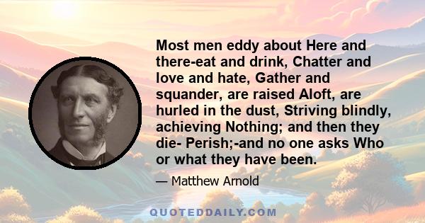 Most men eddy about Here and there-eat and drink, Chatter and love and hate, Gather and squander, are raised Aloft, are hurled in the dust, Striving blindly, achieving Nothing; and then they die- Perish;-and no one asks