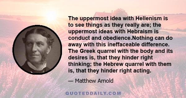 The uppermost idea with Hellenism is to see things as they really are; the uppermost ideas with Hebraism is conduct and obedience.Nothing can do away with this ineffaceable difference. The Greek quarrel with the body