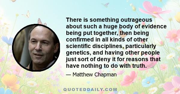 There is something outrageous about such a huge body of evidence being put together, then being confirmed in all kinds of other scientific disciplines, particularly genetics, and having other people just sort of deny it