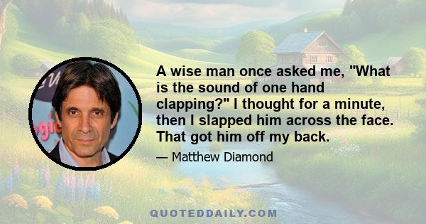 A wise man once asked me, What is the sound of one hand clapping? I thought for a minute, then I slapped him across the face. That got him off my back.