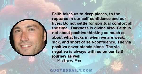 Faith takes us to deep places, to the ruptures in our self-confidence and our lives. Do not settle for spiritual comfort all the time...Darkness is divine also. Faith is not about positive thinking so much as about what