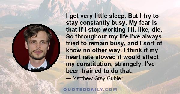 I get very little sleep. But I try to stay constantly busy. My fear is that if I stop working I'll, like, die. So throughout my life I've always tried to remain busy, and I sort of know no other way. I think if my heart