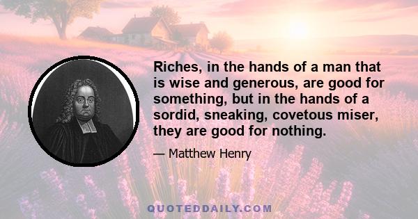 Riches, in the hands of a man that is wise and generous, are good for something, but in the hands of a sordid, sneaking, covetous miser, they are good for nothing.
