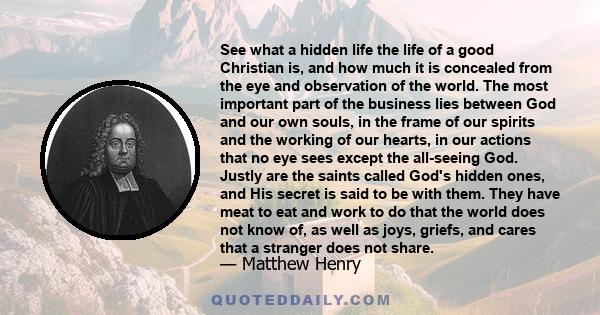 See what a hidden life the life of a good Christian is, and how much it is concealed from the eye and observation of the world. The most important part of the business lies between God and our own souls, in the frame of