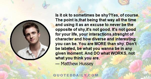 Is it ok to sometimes be shy?Yes, of course. The point is,that being that way all the time and using it as an excuse to never be the opposite of shy,it's not good. It's not good for your life, your interactions,strenght