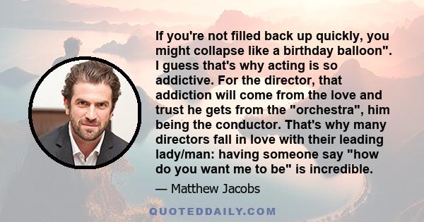 If you're not filled back up quickly, you might collapse like a birthday balloon. I guess that's why acting is so addictive. For the director, that addiction will come from the love and trust he gets from the orchestra,