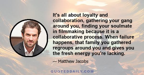 It's all about loyalty and collaboration, gathering your gang around you, finding your soulmate in filmmaking because it is a collaborative process. When failure happens, that family you gathered regroups around you and