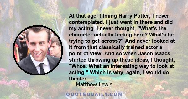 At that age, filming Harry Potter, I never contemplated. I just went in there and did my acting. I never thought, What's the character actually feeling here? What's he trying to get across? And never looked at it from