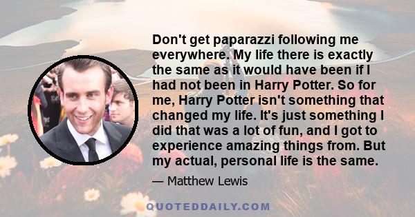 Don't get paparazzi following me everywhere. My life there is exactly the same as it would have been if I had not been in Harry Potter. So for me, Harry Potter isn't something that changed my life. It's just something I