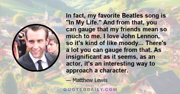 In fact, my favorite Beatles song is In My Life. And from that, you can gauge that my friends mean so much to me. I love John Lennon, so it's kind of like moody... There's a lot you can gauge from that. As insignificant