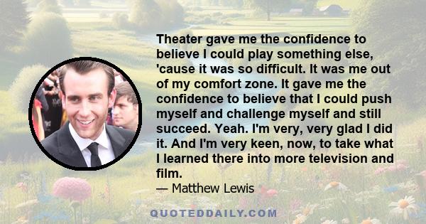 Theater gave me the confidence to believe I could play something else, 'cause it was so difficult. It was me out of my comfort zone. It gave me the confidence to believe that I could push myself and challenge myself and