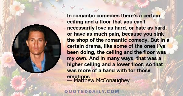 In romantic comedies there's a certain ceiling and a floor that you can't necessarily love as hard, or hate as hard, or have as much pain, because you sink the shop of the romantic comedy. But in a certain drama, like