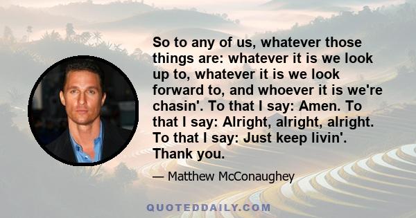 So to any of us, whatever those things are: whatever it is we look up to, whatever it is we look forward to, and whoever it is we're chasin'. To that I say: Amen. To that I say: Alright, alright, alright. To that I say: