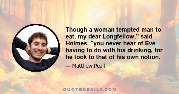 Though a woman tempted man to eat, my dear Longfellow, said Holmes, you never hear of Eve having to do with his drinking, for he took to that of his own notion.