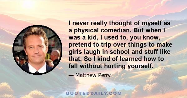 I never really thought of myself as a physical comedian. But when I was a kid, I used to, you know, pretend to trip over things to make girls laugh in school and stuff like that. So I kind of learned how to fall without