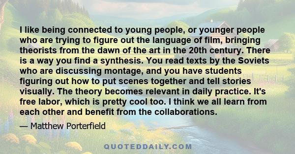 I like being connected to young people, or younger people who are trying to figure out the language of film, bringing theorists from the dawn of the art in the 20th century. There is a way you find a synthesis. You read