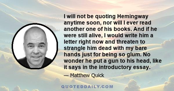 I will not be quoting Hemingway anytime soon, nor will I ever read another one of his books. And if he were still alive, I would write him a letter right now and threaten to strangle him dead with my bare hands just for