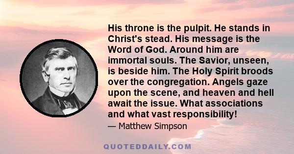 His throne is the pulpit. He stands in Christ's stead. His message is the Word of God. Around him are immortal souls. The Savior, unseen, is beside him. The Holy Spirit broods over the congregation. Angels gaze upon the