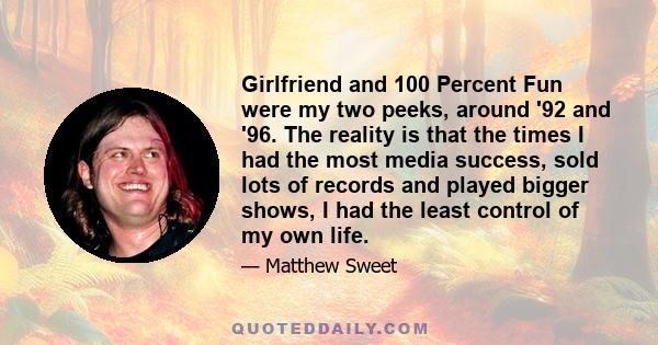 Girlfriend and 100 Percent Fun were my two peeks, around '92 and '96. The reality is that the times I had the most media success, sold lots of records and played bigger shows, I had the least control of my own life.