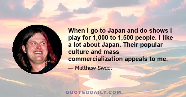 When I go to Japan and do shows I play for 1,000 to 1,500 people. I like a lot about Japan. Their popular culture and mass commercialization appeals to me.