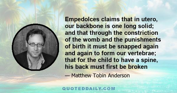 Empedolces claims that in utero, our backbone is one long solid; and that through the constriction of the womb and the punishments of birth it must be snapped again and again to form our vertebrae; that for the child to