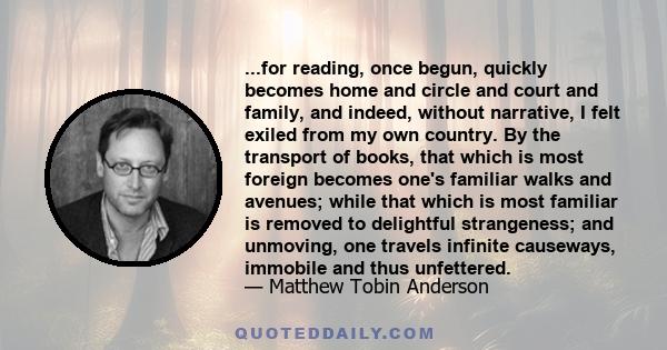 ...for reading, once begun, quickly becomes home and circle and court and family, and indeed, without narrative, I felt exiled from my own country. By the transport of books, that which is most foreign becomes one's