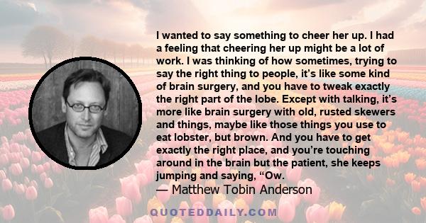 I wanted to say something to cheer her up. I had a feeling that cheering her up might be a lot of work. I was thinking of how sometimes, trying to say the right thing to people, it’s like some kind of brain surgery, and