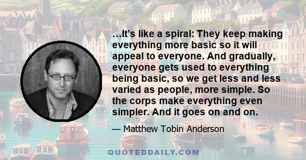 …It’s like a spiral: They keep making everything more basic so it will appeal to everyone. And gradually, everyone gets used to everything being basic, so we get less and less varied as people, more simple. So the corps