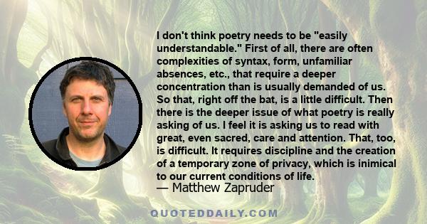 I don't think poetry needs to be easily understandable. First of all, there are often complexities of syntax, form, unfamiliar absences, etc., that require a deeper concentration than is usually demanded of us. So that,