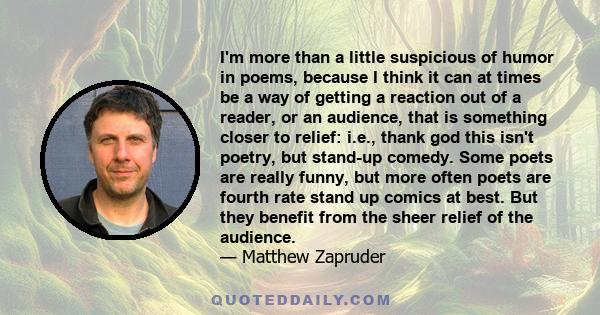 I'm more than a little suspicious of humor in poems, because I think it can at times be a way of getting a reaction out of a reader, or an audience, that is something closer to relief: i.e., thank god this isn't poetry,