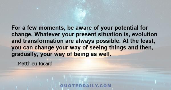 For a few moments, be aware of your potential for change. Whatever your present situation is, evolution and transformation are always possible. At the least, you can change your way of seeing things and then, gradually,