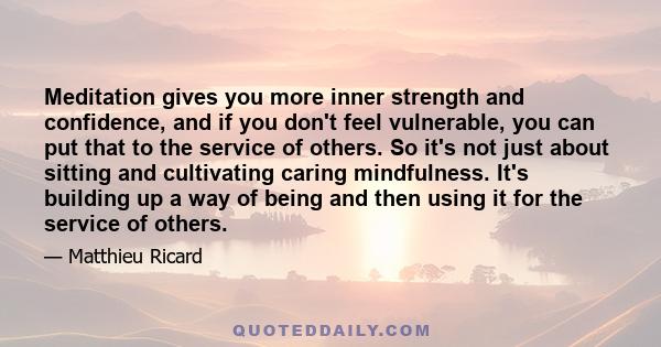 Meditation gives you more inner strength and confidence, and if you don't feel vulnerable, you can put that to the service of others. So it's not just about sitting and cultivating caring mindfulness. It's building up a