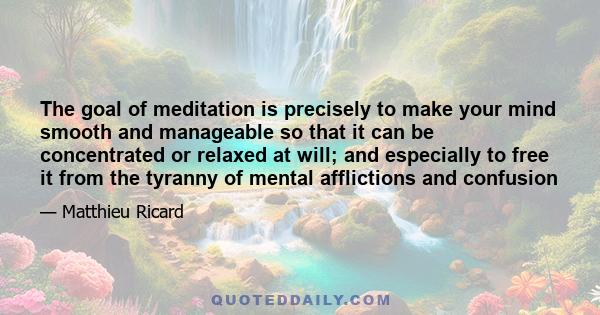 The goal of meditation is precisely to make your mind smooth and manageable so that it can be concentrated or relaxed at will; and especially to free it from the tyranny of mental afflictions and confusion