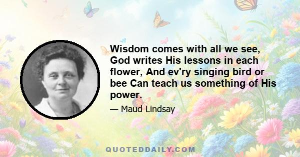 Wisdom comes with all we see, God writes His lessons in each flower, And ev'ry singing bird or bee Can teach us something of His power.
