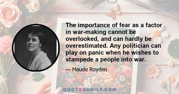 The importance of fear as a factor in war-making cannot be overlooked, and can hardly be overestimated. Any politician can play on panic when he wishes to stampede a people into war.