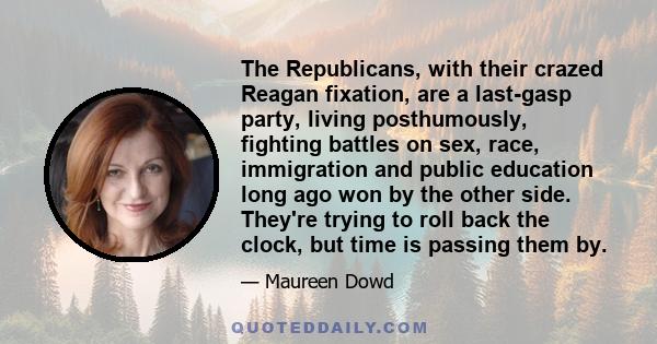 The Republicans, with their crazed Reagan fixation, are a last-gasp party, living posthumously, fighting battles on sex, race, immigration and public education long ago won by the other side. They're trying to roll back