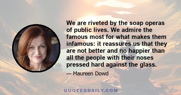 We are riveted by the soap operas of public lives. We admire the famous most for what makes them infamous: it reassures us that they are not better and no happier than all the people with their noses pressed hard