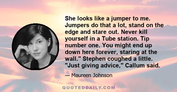 She looks like a jumper to me. Jumpers do that a lot, stand on the edge and stare out. Never kill yourself in a Tube station. Tip number one. You might end up down here forever, staring at the wall. Stephen coughed a