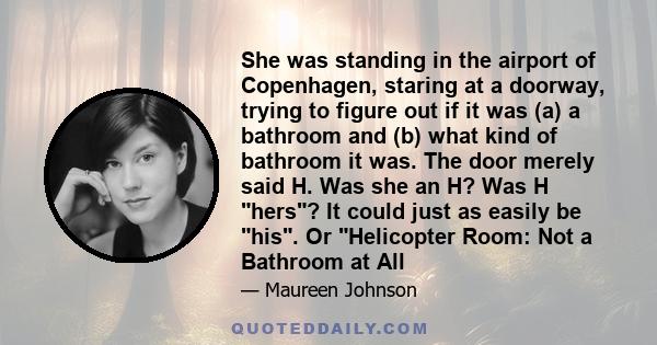 She was standing in the airport of Copenhagen, staring at a doorway, trying to figure out if it was (a) a bathroom and (b) what kind of bathroom it was. The door merely said H. Was she an H? Was H hers? It could just as