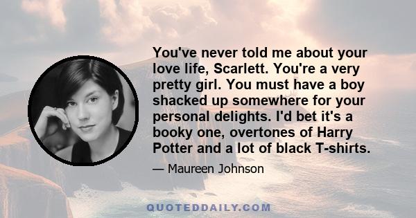 You've never told me about your love life, Scarlett. You're a very pretty girl. You must have a boy shacked up somewhere for your personal delights. I'd bet it's a booky one, overtones of Harry Potter and a lot of black