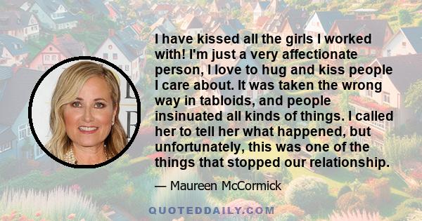 I have kissed all the girls I worked with! I'm just a very affectionate person, I love to hug and kiss people I care about. It was taken the wrong way in tabloids, and people insinuated all kinds of things. I called her
