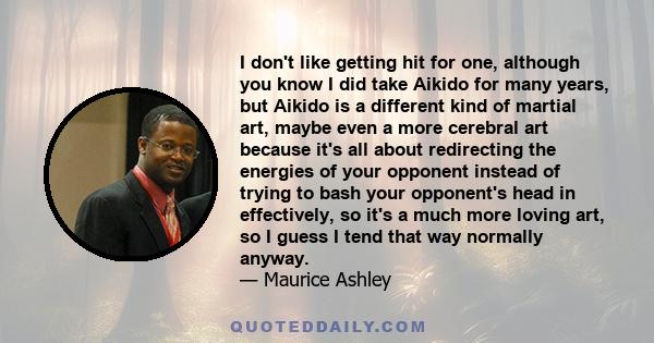 I don't like getting hit for one, although you know I did take Aikido for many years, but Aikido is a different kind of martial art, maybe even a more cerebral art because it's all about redirecting the energies of your