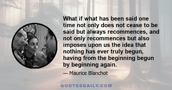 What if what has been said one time not only does not cease to be said but always recommences, and not only recommences but also imposes upon us the idea that nothing has ever truly begun, having from the beginning