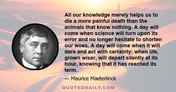 All our knowledge merely helps us to die a more painful death than the animals that know nothing. A day will come when science will turn upon its error and no longer hesitate to shorten our woes. A day will come when it