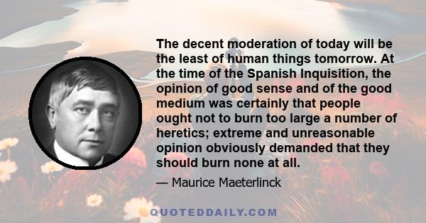 The decent moderation of today will be the least of human things tomorrow. At the time of the Spanish Inquisition, the opinion of good sense and of the good medium was certainly that people ought not to burn too large a