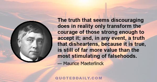 The truth that seems discouraging does in reality only transform the courage of those strong enough to accept it; and, in any event, a truth that disheartens, because it is true, is still of far more value than the most