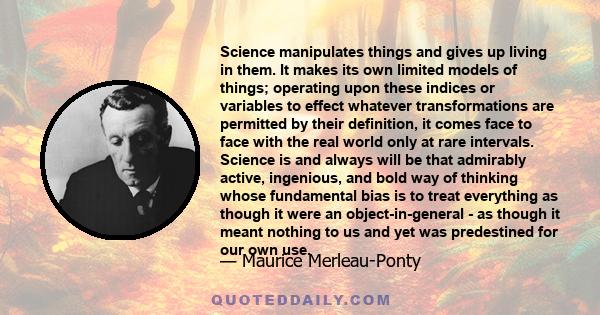 Science manipulates things and gives up living in them. It makes its own limited models of things; operating upon these indices or variables to effect whatever transformations are permitted by their definition, it comes