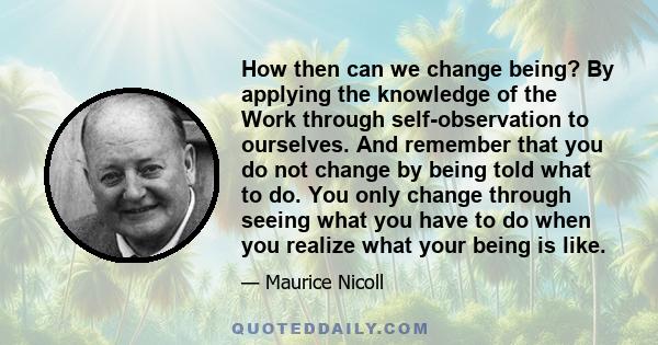 How then can we change being? By applying the knowledge of the Work through self-observation to ourselves. And remember that you do not change by being told what to do. You only change through seeing what you have to do