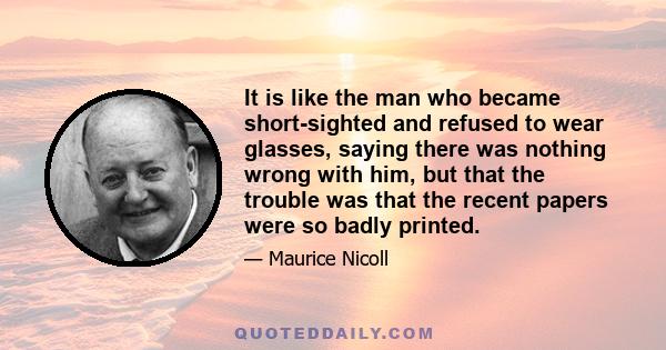 It is like the man who became short-sighted and refused to wear glasses, saying there was nothing wrong with him, but that the trouble was that the recent papers were so badly printed.