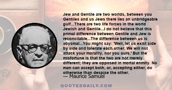 Jew and Gentile are two worlds, between you Gentiles and us Jews there lies an unbridgeable gulf...There are two life forces in the world Jewish and Gentile...I do not believe that this primal difference between Gentile